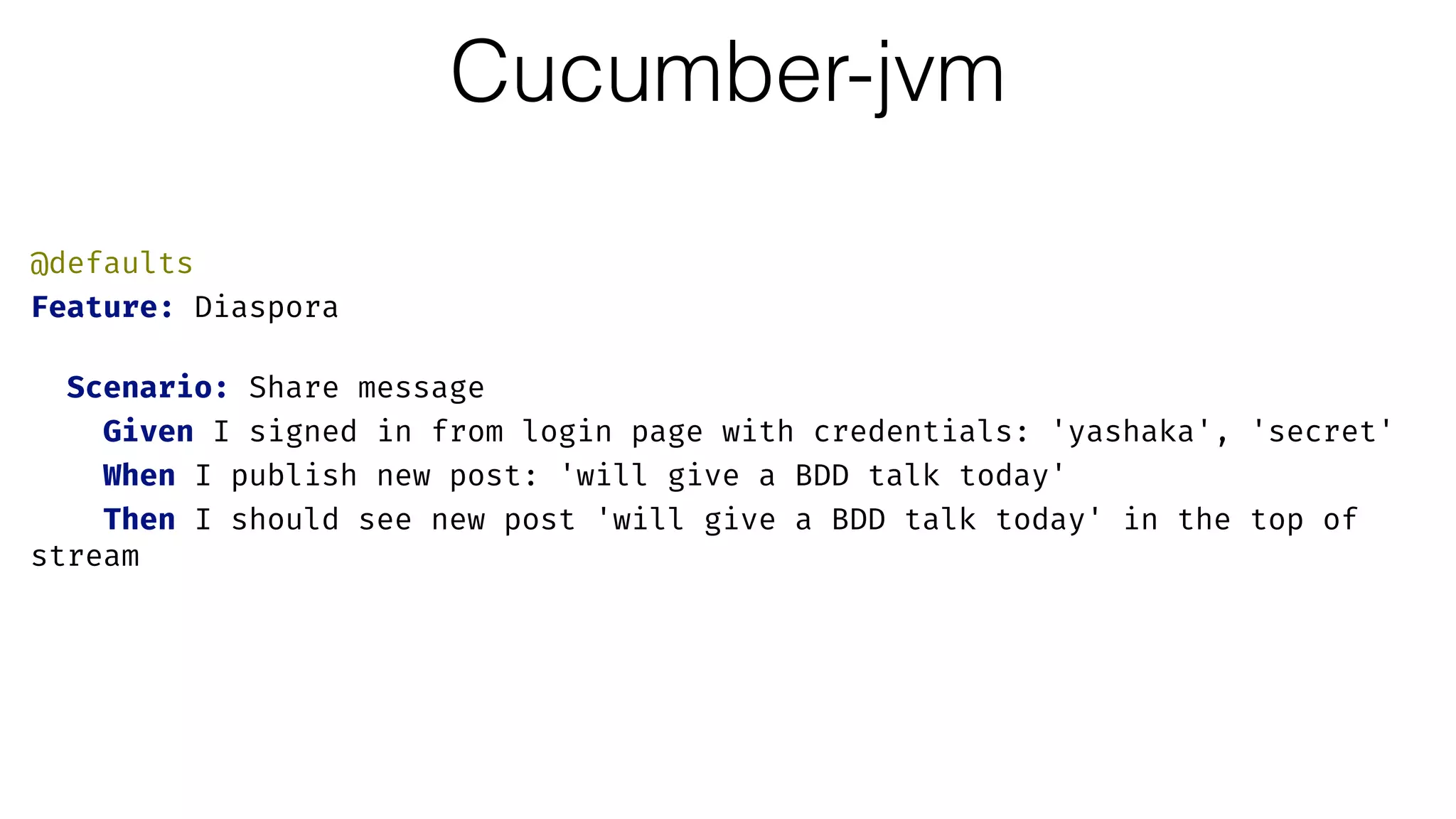 Cucumber-jvm
@defaults 
Feature: Diaspora 
 
Scenario: Share message 
Given I signed in from login page with credentials: 'yashaka', 'secret' 
When I publish new post: 'will give a BDD talk today' 
Then I should see new post 'will give a BDD talk today' in the top of
stream
 