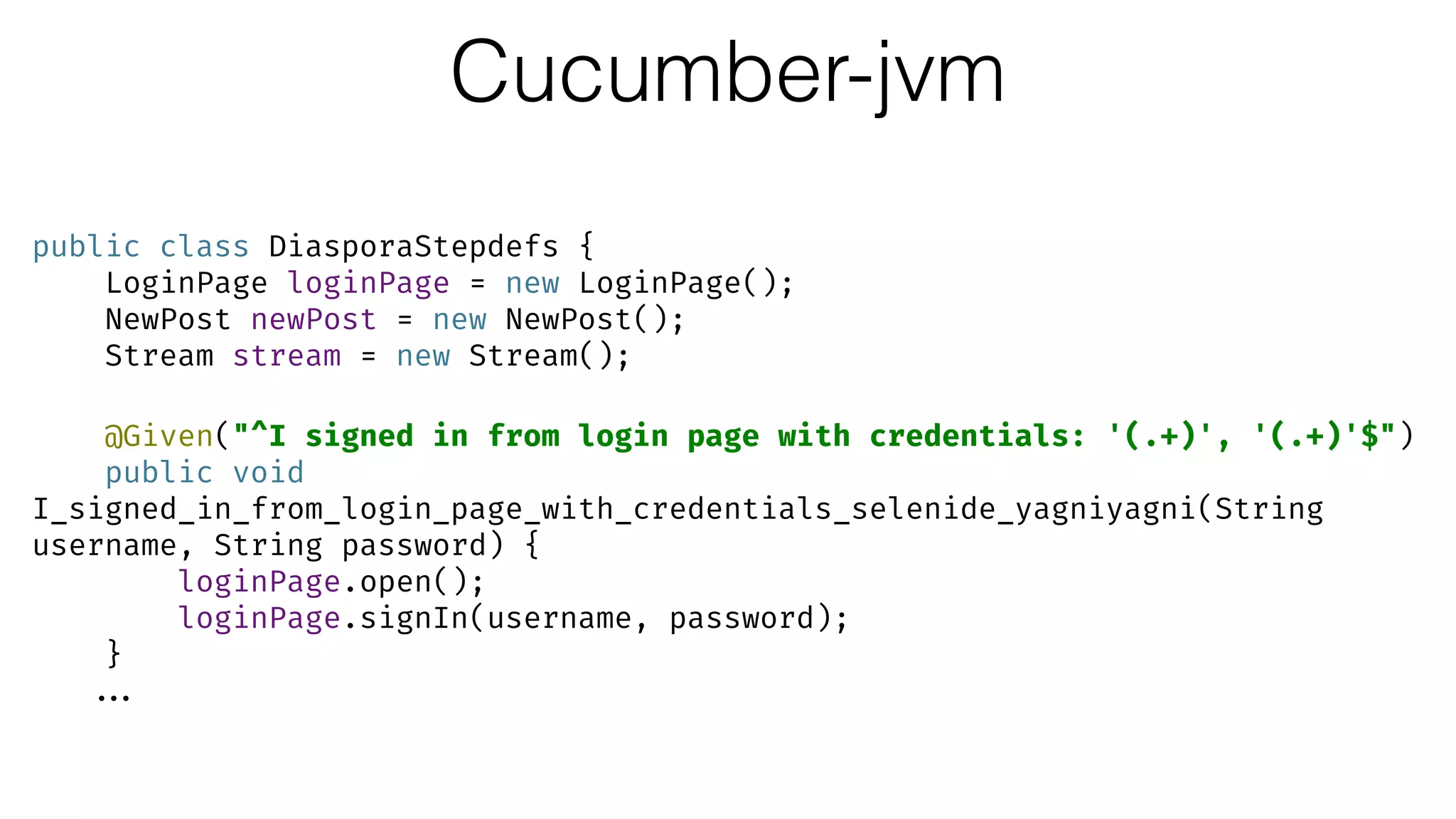 Cucumber-jvm
public class DiasporaStepdefs { 
LoginPage loginPage = new LoginPage(); 
NewPost newPost = new NewPost(); 
Stream stream = new Stream(); 
 
@Given("^I signed in from login page with credentials: '(.+)', '(.+)'$") 
public void
I_signed_in_from_login_page_with_credentials_selenide_yagniyagni(String
username, String password) { 
loginPage.open(); 
loginPage.signIn(username, password); 
}
...
 