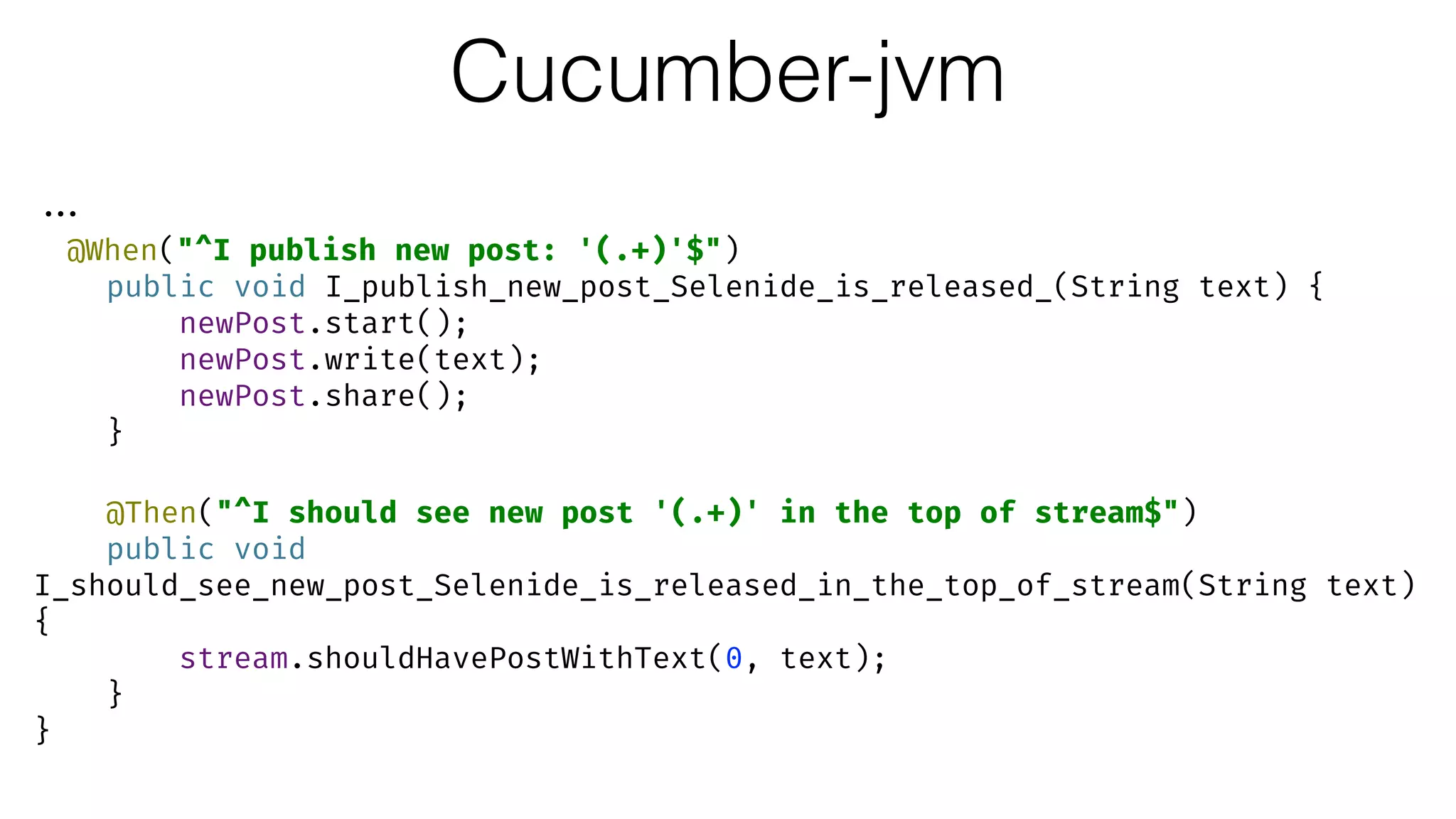 Cucumber-jvm
...
@When("^I publish new post: '(.+)'$") 
public void I_publish_new_post_Selenide_is_released_(String text) { 
newPost.start(); 
newPost.write(text); 
newPost.share(); 
} 
 
@Then("^I should see new post '(.+)' in the top of stream$") 
public void
I_should_see_new_post_Selenide_is_released_in_the_top_of_stream(String text)
{ 
stream.shouldHavePostWithText(0, text); 
} 
}
 