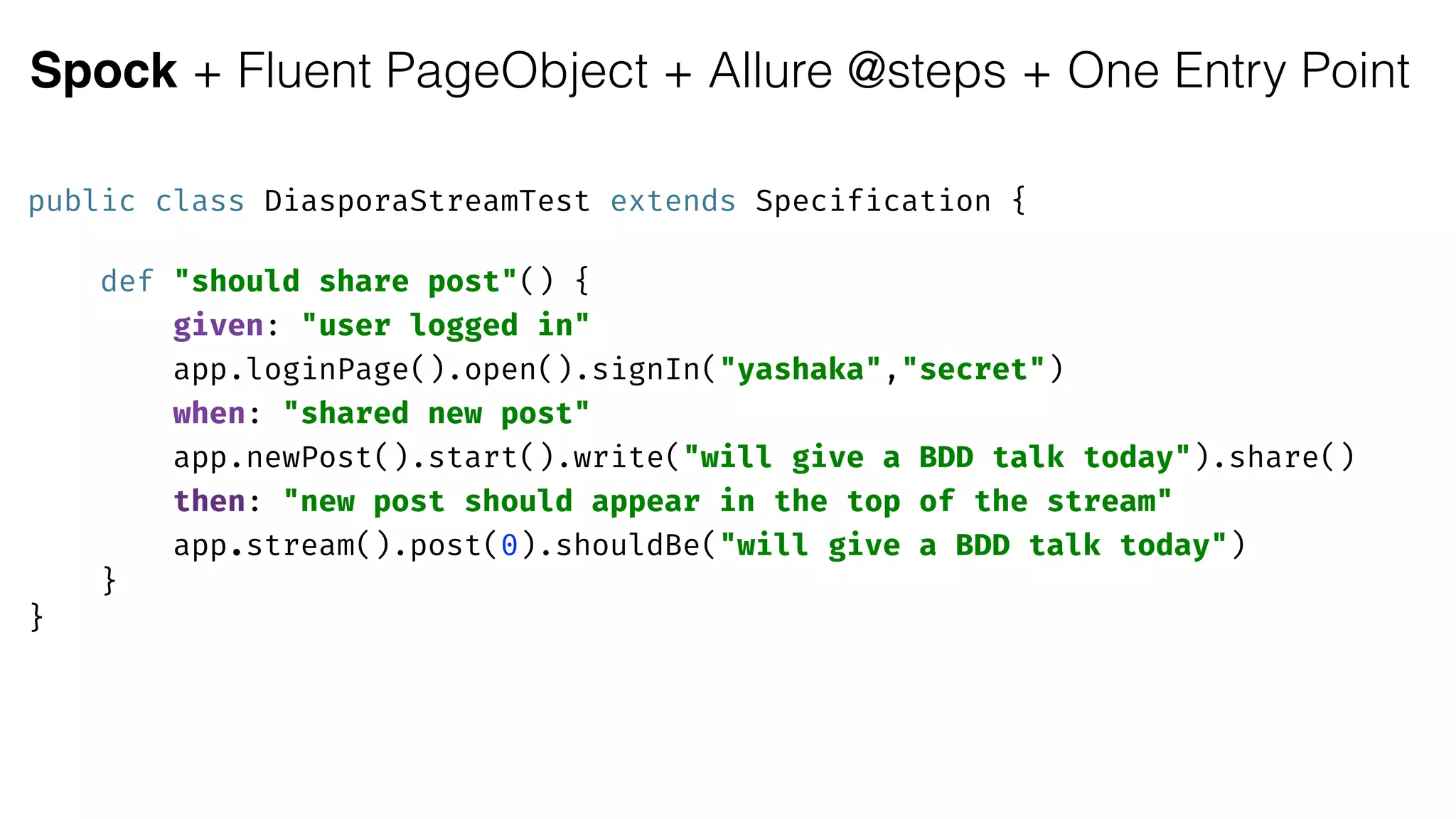 Spock + Fluent PageObject + Allure @steps + One Entry Point
public class DiasporaStreamTest extends Specification { 
 
def "should share post"() { 
given: "user logged in"
app.loginPage().open().signIn("yashaka","secret") 
when: "shared new post"
app.newPost().start().write("will give a BDD talk today").share() 
then: "new post should appear in the top of the stream"
app.stream().post(0).shouldBe("will give a BDD talk today") 
} 
}
 