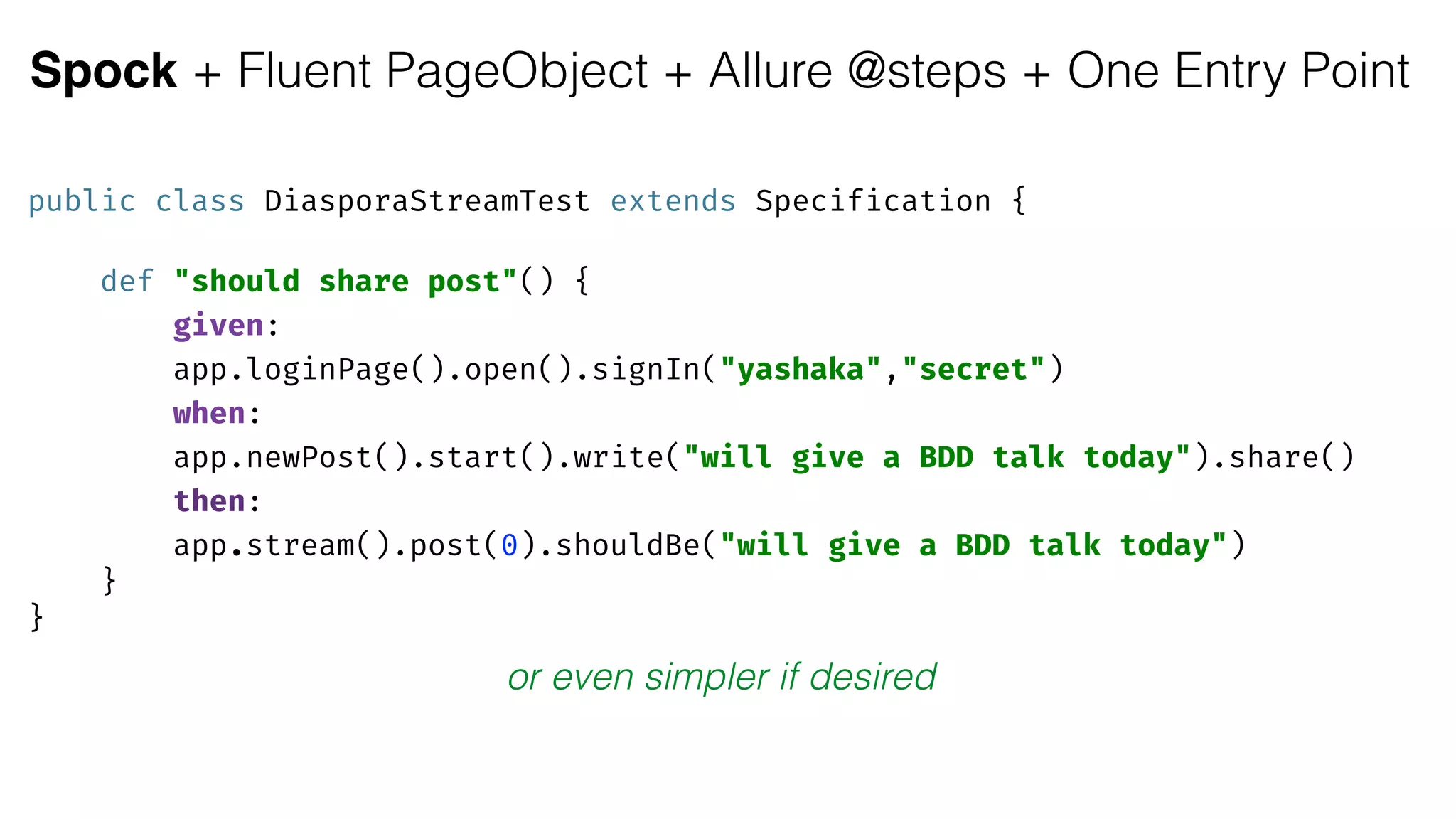 Spock + Fluent PageObject + Allure @steps + One Entry Point
public class DiasporaStreamTest extends Specification { 
 
def "should share post"() { 
given:
app.loginPage().open().signIn("yashaka","secret") 
when:
app.newPost().start().write("will give a BDD talk today").share() 
then:
app.stream().post(0).shouldBe("will give a BDD talk today") 
} 
}
or even simpler if desired
 