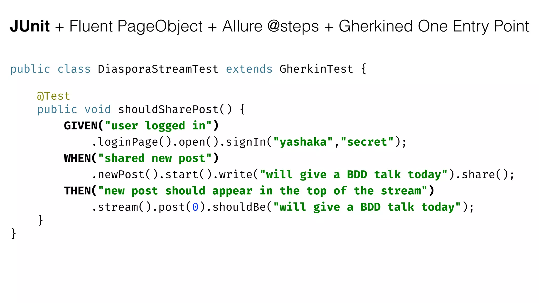 JUnit + Fluent PageObject + Allure @steps + Gherkined One Entry Point
public class DiasporaStreamTest extends GherkinTest { 
 
@Test 
public void shouldSharePost() { 
GIVEN("user logged in")
.loginPage().open().signIn("yashaka","secret"); 
WHEN("shared new post")
.newPost().start().write("will give a BDD talk today").share(); 
THEN("new post should appear in the top of the stream")
.stream().post(0).shouldBe("will give a BDD talk today"); 
} 
}
 