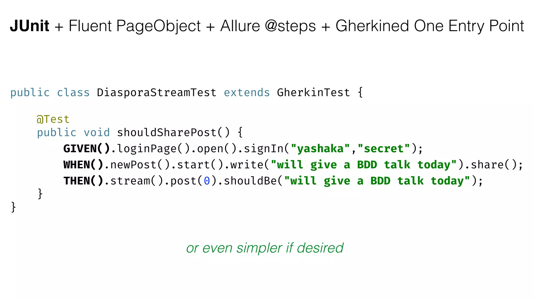 JUnit + Fluent PageObject + Allure @steps + Gherkined One Entry Point
public class DiasporaStreamTest extends GherkinTest { 
 
@Test 
public void shouldSharePost() { 
GIVEN().loginPage().open().signIn("yashaka","secret"); 
WHEN().newPost().start().write("will give a BDD talk today").share(); 
THEN().stream().post(0).shouldBe("will give a BDD talk today"); 
} 
}
or even simpler if desired
 