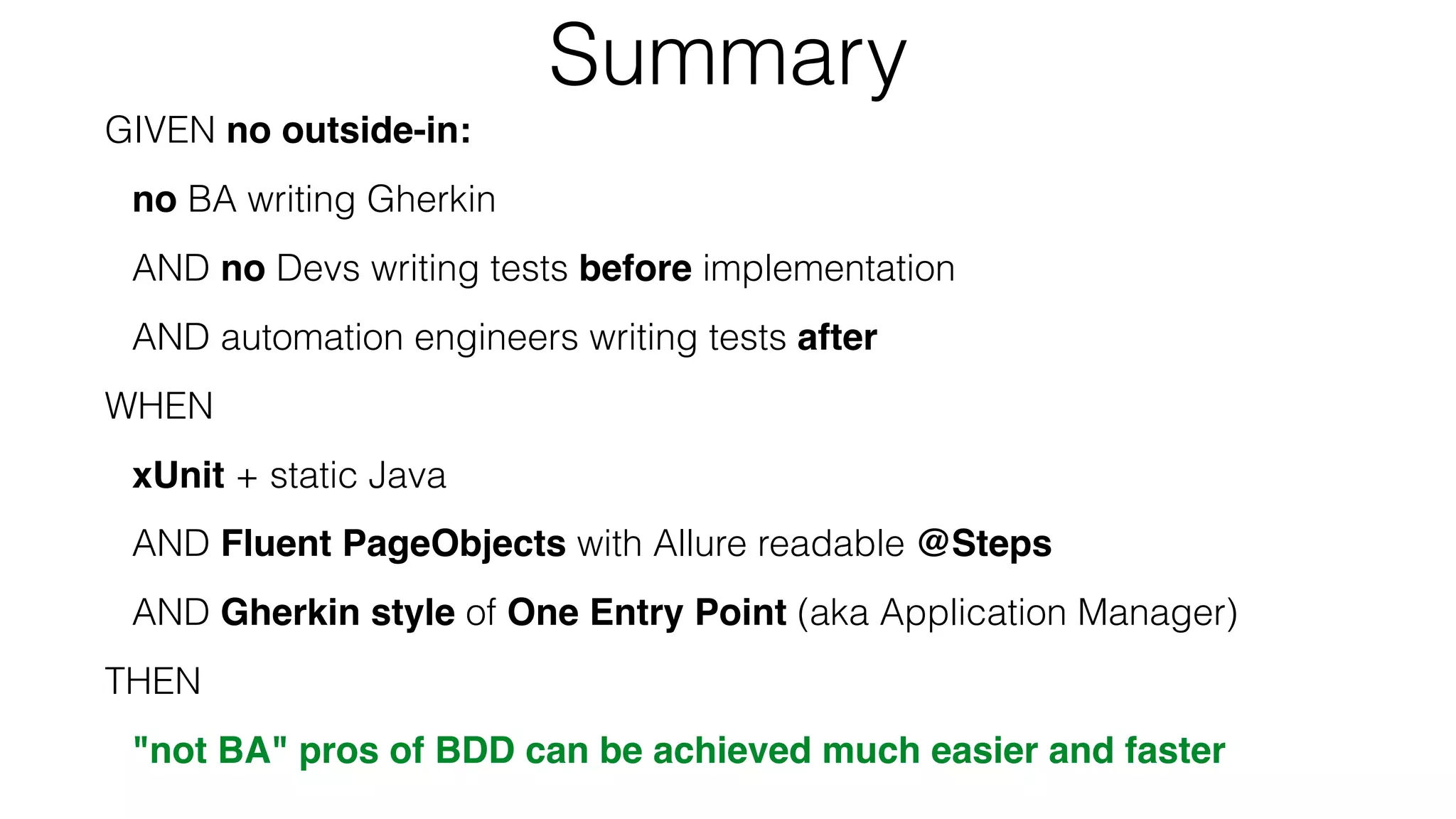 Summary
GIVEN no outside-in:
no BA writing Gherkin
AND no Devs writing tests before implementation
AND automation engineers writing tests after
WHEN
xUnit + static Java
AND Fluent PageObjects with Allure readable @Steps
AND Gherkin style of One Entry Point (aka Application Manager)
THEN
"not BA" pros of BDD can be achieved much easier and faster
 