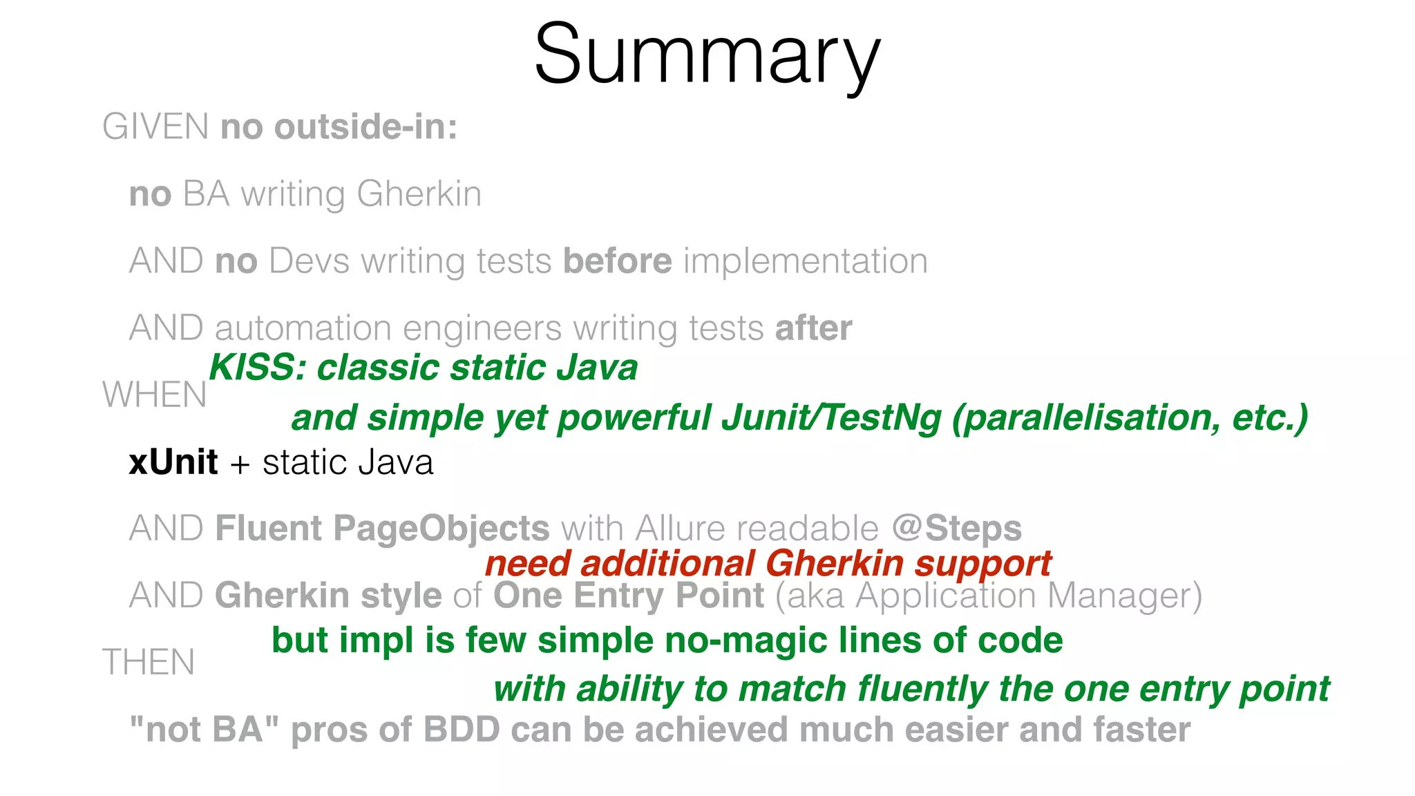 Summary
GIVEN no outside-in:
no BA writing Gherkin
AND no Devs writing tests before implementation
AND automation engineers writing tests after
WHEN
xUnit + static Java
AND Fluent PageObjects with Allure readable @Steps
AND Gherkin style of One Entry Point (aka Application Manager)
THEN
"not BA" pros of BDD can be achieved much easier and faster
KISS: classic static Java
and simple yet powerful Junit/TestNg (parallelisation, etc.)
need additional Gherkin support
but impl is few simple no-magic lines of code
with ability to match ﬂuently the one entry point
 
