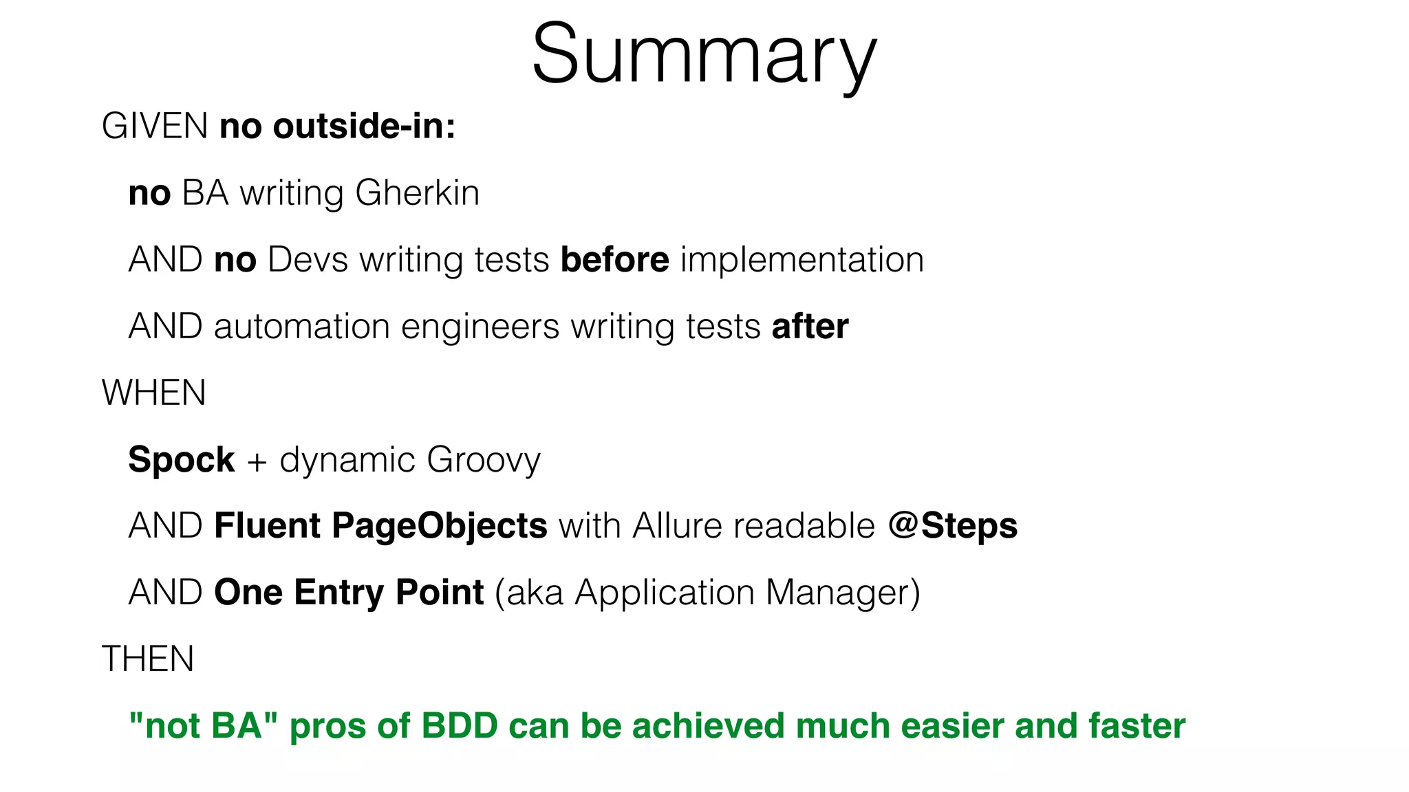 Summary
GIVEN no outside-in:
no BA writing Gherkin
AND no Devs writing tests before implementation
AND automation engineers writing tests after
WHEN
Spock + dynamic Groovy
AND Fluent PageObjects with Allure readable @Steps
AND One Entry Point (aka Application Manager)
THEN
"not BA" pros of BDD can be achieved much easier and faster
 