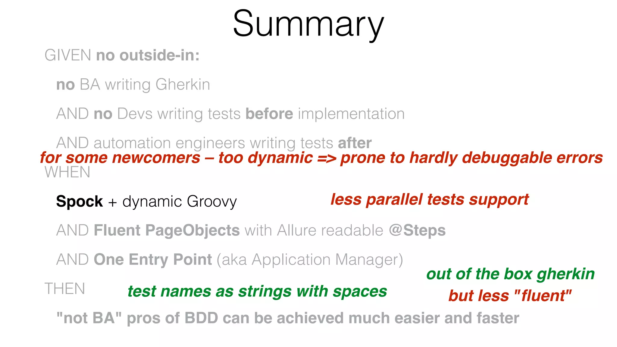 Summary
GIVEN no outside-in:
no BA writing Gherkin
AND no Devs writing tests before implementation
AND automation engineers writing tests after
WHEN
Spock + dynamic Groovy
AND Fluent PageObjects with Allure readable @Steps
AND One Entry Point (aka Application Manager)
THEN
"not BA" pros of BDD can be achieved much easier and faster
for some newcomers – too dynamic => prone to hardly debuggable errors
but less "ﬂuent"
less parallel tests support
test names as strings with spaces
out of the box gherkin
 