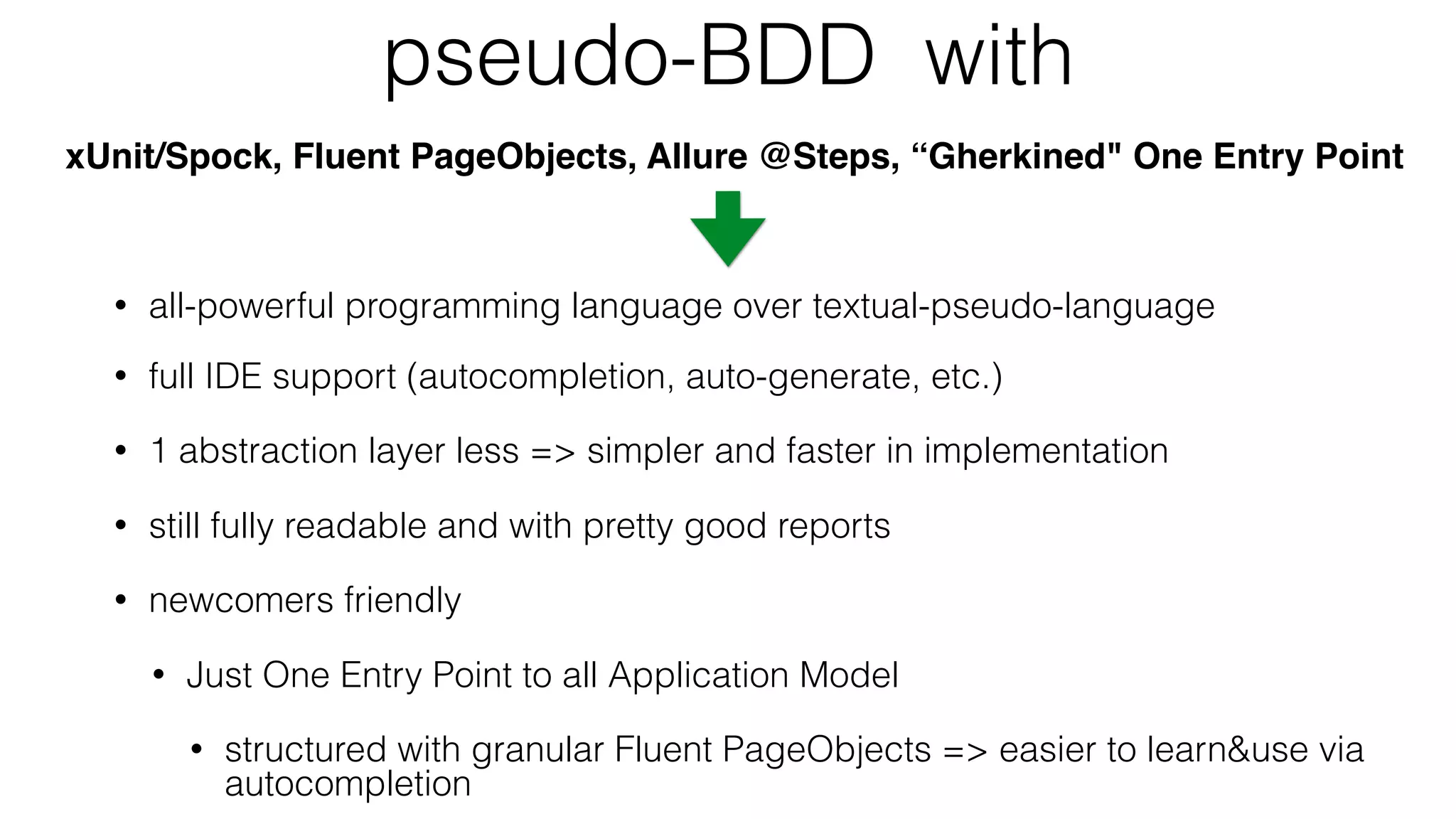 pseudo-BDD with
xUnit/Spock, Fluent PageObjects, Allure @Steps, “Gherkined" One Entry Point
• all-powerful programming language over textual-pseudo-language
• full IDE support (autocompletion, auto-generate, etc.)
• 1 abstraction layer less => simpler and faster in implementation
• still fully readable and with pretty good reports
• newcomers friendly
• Just One Entry Point to all Application Model
• structured with granular Fluent PageObjects => easier to learn&use via
autocompletion
 