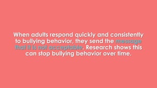 When adults respond quickly and consistently 
to bullying behavior, they send the message 
that it is not acceptable. Research shows this 
can stop bullying behavior over time. 
 