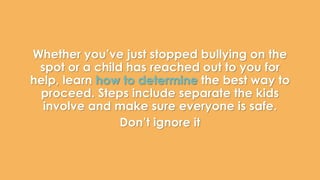 Whether you’ve just stopped bullying on the 
spot or a child has reached out to you for 
help, learn how to determine the best way to 
proceed. Steps include separate the kids 
involve and make sure everyone is safe. 
Don’t ignore it 
 