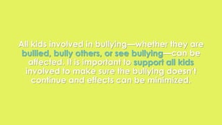 All kids involved in bullying—whether they are 
bullied, bully others, or see bullying—can be 
affected. It is important to support all kids 
involved to make sure the bullying doesn’t 
continue and effects can be minimized. 
 