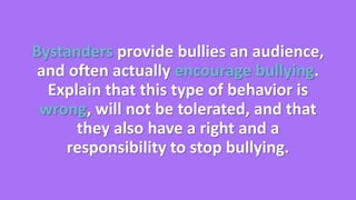 Bystanders provide bullies an audience, 
and often actually encourage bullying. 
Explain that this type of behavior is 
wrong, will not be tolerated, and that 
they also have a right and a 
responsibility to stop bullying. 
