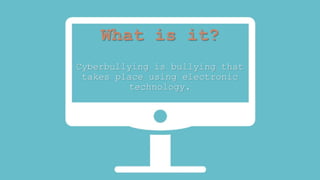What is it? 
Cyberbullying is bullying that 
takes place using electronic 
technology. 
 