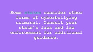 Some states consider other 
forms of cyberbullying 
criminal. Consult your 
state’s laws and law 
enforcement for additional 
guidance. 
 