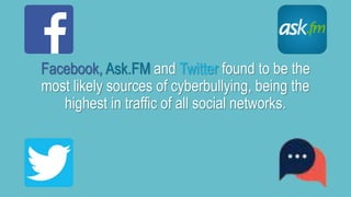 Facebook, Ask.FM and Twitter found to be the 
most likely sources of cyberbullying, being the 
highest in traffic of all social networks. 
 