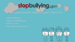 An anti-bullying website, stopbullying.gov mission is to: 
• What bullying is 
• What cyberbullying is 
• Who is at risk 
• How you can prevent it 
 