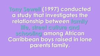 Tony Sewell (1997) conducted 
a study that investigates the 
relationship between family 
life, street culture and 
schooling among African 
Carribbean boys raised in lone 
parents family. 
 