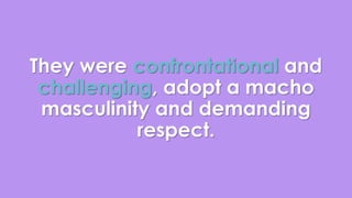 They were confrontational and 
challenging, adopt a macho 
masculinity and demanding 
respect. 
 