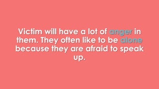 Victim will have a lot of anger in 
them. They often like to be alone 
because they are afraid to speak 
up. 
 