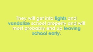 They will get into fights and 
vandalize school property and will 
most probably end up leaving 
school early. 
 