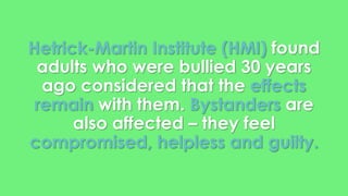 Hetrick-Martin Institute (HMI) found 
adults who were bullied 30 years 
ago considered that the effects 
remain with them. Bystanders are 
also affected – they feel 
compromised, helpless and guilty. 
 