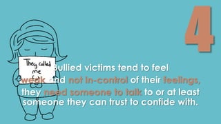 Bullied victims tend to feel 
weak and not in-control of their feelings, 
they need someone to talk to or at least 
someone they can trust to confide with. 
 
