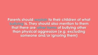 Parents should explain to their children of what 
bullying is. They should also mention to them 
that there are other forms of bullying other 
than physical aggression (e.g. excluding 
someone and/or ignoring them) 
 