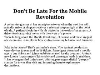 Don't Be Late For the Mobile
               Revolution
A commuter glances at her smartphone to see when the next bus will
actually arrive. A shopper receives a relevant coupon right at the point
of sale. A patient checks in with his doctor in the weeks after surgery. A
driver feeds a parking meter with the swipe of a phone.
We're talking about the Mobile Revolution, of course, and these are just
a few common examples of how it's transforming behavior and business.

Fake train tickets? That's yesterday's news. Now Amtrak conductors
carry devices to scan and verify tickets. Passengers download a mobile
app to buy tickets and join a mobile-managed loyalty program. Amtrak
now knows its passengers' itineraries and passenger loads in real time.
It has even gamified train travel, offering passengers digital "passport"
stamps for towns they visit and incenting them to explore new
destinations.
 