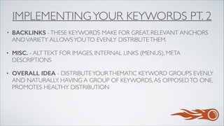 IMPLEMENTINGYOUR KEYWORDS PT. 2
• BACKLINKS -THESE KEYWORDS MAKE FOR GREAT, RELEVANT ANCHORS
ANDVARIETY ALLOWSYOUTO EVENLY DISTRIBUTETHEM.	

• MISC. - ALTTEXT FOR IMAGES, INTERNAL LINKS (MENUS), META
DESCRIPTIONS	

• OVERALL IDEA - DISTRIBUTEYOURTHEMATIC KEYWORD GROUPS EVENLY
AND NATURALLY. HAVING A GROUP OF KEYWORDS,AS OPPOSEDTO ONE,
PROMOTES HEALTHY DISTRIBUTION
 
