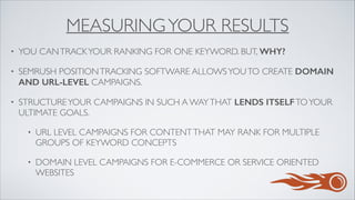 MEASURINGYOUR RESULTS
• YOU CANTRACKYOUR RANKING FOR ONE KEYWORD. BUT, WHY?	

• SEMRUSH POSITIONTRACKING SOFTWARE ALLOWSYOUTO CREATE DOMAIN
AND URL-LEVEL CAMPAIGNS.	

• STRUCTUREYOUR CAMPAIGNS IN SUCH A WAYTHAT LENDS ITSELFTOYOUR
ULTIMATE GOALS. 	

• URL LEVEL CAMPAIGNS FOR CONTENTTHAT MAY RANK FOR MULTIPLE
GROUPS OF KEYWORD CONCEPTS	

• DOMAIN LEVEL CAMPAIGNS FOR E-COMMERCE OR SERVICE ORIENTED
WEBSITES
 