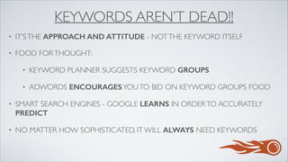 KEYWORDS AREN’T DEAD!!
• IT’STHE APPROACH AND ATTITUDE - NOTTHE KEYWORD ITSELF	

• FOOD FORTHOUGHT:	

• KEYWORD PLANNER SUGGESTS KEYWORD GROUPS
• ADWORDS ENCOURAGESYOUTO BID ON KEYWORD GROUPS FOOD	

• SMART SEARCH ENGINES - GOOGLE LEARNS IN ORDERTO ACCURATELY
PREDICT	

• NO MATTER HOW SOPHISTICATED, IT WILL ALWAYS NEED KEYWORDS
 