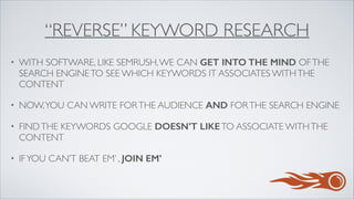 “REVERSE” KEYWORD RESEARCH
• WITH SOFTWARE, LIKE SEMRUSH,WE CAN GET INTO THE MIND OFTHE
SEARCH ENGINETO SEE WHICH KEYWORDS IT ASSOCIATES WITHTHE
CONTENT	

• NOW,YOU CAN WRITE FORTHE AUDIENCE AND FORTHE SEARCH ENGINE	

• FINDTHE KEYWORDS GOOGLE DOESN’T LIKETO ASSOCIATE WITHTHE
CONTENT	

• IFYOU CAN’T BEAT EM’ , JOIN EM’
 