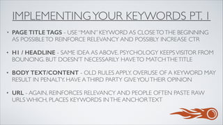 IMPLEMENTINGYOUR KEYWORDS PT. 1
• PAGE TITLE TAGS - USE “MAIN” KEYWORD AS CLOSETOTHE BEGINNING
AS POSSIBLETO REINFORCE RELEVANCY AND POSSIBLY INCREASE CTR	

• H1 / HEADLINE - SAME IDEA AS ABOVE. PSYCHOLOGY KEEPSVISITOR FROM
BOUNCING. BUT DOESN’T NECESSARILY HAVETO MATCHTHETITLE	

• BODY TEXT/CONTENT - OLD RULES APPLY. OVERUSE OF A KEYWORD MAY
RESULT IN PENALTY. HAVE ATHIRD PARTY GIVEYOUTHEIR OPINION	

• URL - AGAIN, REINFORCES RELEVANCY AND PEOPLE OFTEN PASTE RAW
URLS WHICH, PLACES KEYWORDS INTHE ANCHORTEXT
 
