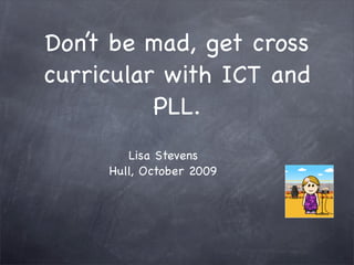 Don’t be mad, get cross
curricular with ICT and
          PLL.
        Lisa Stevens
     Hull, October 2009
 