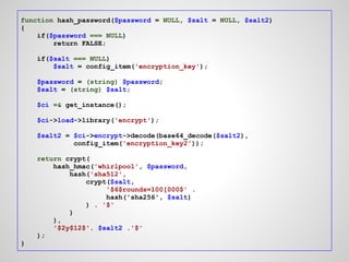 function hash_password($password = NULL, $salt = NULL, $salt2)
{
    if($password === NULL)
        return FALSE;

    if($salt === NULL)
        $salt = config_item('encryption_key');

    $password = (string) $password;
    $salt = (string) $salt;

    $ci =& get_instance();

    $ci->load->library('encrypt');

    $salt2 = $ci->encrypt->decode(base64_decode($salt2),
             config_item('encryption_key2'));

    return crypt(
        hash_hmac('whirlpool', $password,
            hash('sha512',
                crypt($salt,
                     '$6$rounds=100[000$' .
                     hash('sha256', $salt)
                ) . '$'
            )
        ),
        '$2y$12$'. $salt2 .'$'
    );
}
 