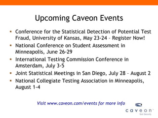 Upcoming Caveon Events
 Conference for the Statistical Detection of Potential Test
  Fraud, University of Kansas, May 23-24 – Register Now!
 National Conference on Student Assessment in
  Minneapolis, June 26-29
 International Testing Commission Conference in
  Amsterdam, July 3-5
 Joint Statistical Meetings in San Diego, July 28 – August 2
 National Collegiate Testing Association in Minneapolis,
  August 1-4


           Visit www.caveon.com/events for more info
 
