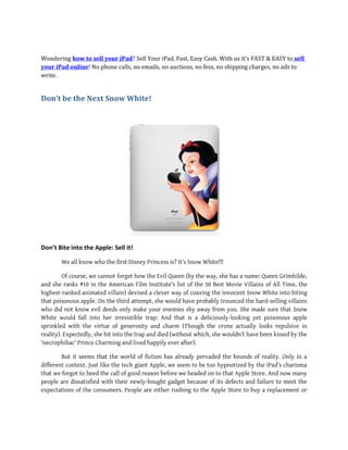 Wondering how to sell your iPad? Sell Your iPad, Fast, Easy Cash. With us it's FAST & EASY to sell
your iPad online! No phone calls, no emails, no auctions, no fess, no shipping charges, no ads to
write.


Don’t be the Next Snow White!




Don’t Bite into the Apple: Sell it!

        We all know who the first Disney Princess is? It’s Snow White!!!

         Of course, we cannot forget how the Evil Queen (by the way, she has a name; Queen Grimhilde,
and she ranks #10 in the American Film Institute's list of the 50 Best Movie Villains of All Time, the
highest-ranked animated villain) devised a clever way of coaxing the innocent Snow White into biting
that poisonous apple. On the third attempt, she would have probably trounced the hard-selling villains
who did not know evil deeds only make your enemies shy away from you. She made sure that Snow
White would fall into her irresistible trap: And that is a deliciously-looking yet poisonous apple
sprinkled with the virtue of generosity and charm (Though the crone actually looks repulsive in
reality). Expectedly, she bit into the trap and died (without which, she wouldn’t have been kissed by the
‘necrophiliac’ Prince Charming and lived happily ever after).

        But it seems that the world of fiction has already pervaded the bounds of reality. Only in a
different context. Just like the tech giant Apple, we seem to be too hypnotized by the iPad’s charisma
that we forgot to heed the call of good reason before we headed on to that Apple Store. And now many
people are dissatisfied with their newly-bought gadget because of its defects and failure to meet the
expectations of the consumers. People are either rushing to the Apple Store to buy a replacement or
 