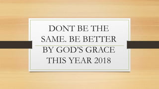 DONT BE THE
SAME. BE BETTER
BY GOD’S GRACE
THIS YEAR 2018
 