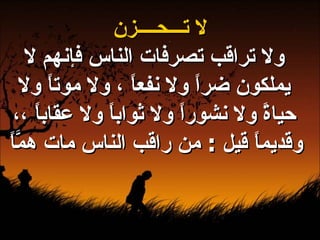 لا تـــحــــزن ولا تراقب تصرفات الناس فإنهم لا يملكون ضراً ولا نفعاً ، ولا موتاً ولا حياةً ولا نشوراً ولا ثواباً ولا عقاباً ،، وقديماً قيل  :  من راقب الناس مات همَّاً   