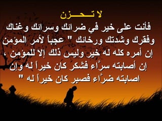 لا تـــحــــزن فأنت على خير في ضرائك وسرائك وغناك وفقرك وشدتك ورخائك  "  عجباً لأمر المؤمن إن أمره كله له خير وليس ذلك إلا للمؤمن ، إن أصابته سرَّاء فشكر كان خيراً له وإن اصابته ضرَّاء فصبر كان خيراً له  "   