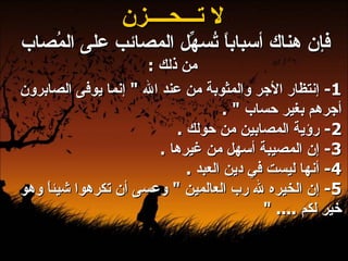 لا تـــحــــزن فإن هناك أسباباً تُسهِّل المصائب على المُصاب  من ذلك  : 1-  إنتظار الأجر والمثوبة من عند الله  "  إنما يوفى الصابرون أجرهم بغير حساب  " .  2-  رؤية المصابين من حولك  .  3-  إن المصيبة أسهل من غيرها  .  4-  أنها ليست في دين العبد  .  5-  إن الخيره لله رب العالمين  "  وعسى أن تكرهوا شيئاً وهو خير لكم  .... "   