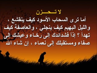 لا تـــحــــزن أما ترى السحاب الأسود كيف ينقشع ، والليل البهيم كيف ينجلي ، والعاصفة كيف تهدأ ؟ إذاً فشدائدك إلى رخـاء وعيشك إلى صفاء ومستقبلك إلى نعماء ، إن شاء الله  