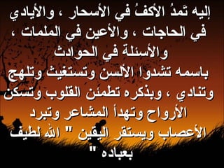 إليه تَمدُ الأكفُ في الأسحار ، والأيادي في الحاجات ، والأعين في الملمات ، والأسئلة في الحوادث  باسمه تشدوا الألسن وتستغيث وتلهج وتنادي ، وبذكره تطمئن القلوب وتسكن الأرواح وتهدأ المشاعر وتبرد الأعصاب ويستقر اليقين  "  الله لطيف بعباده  "  