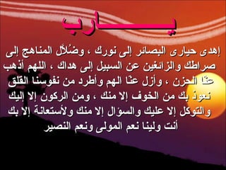 إهدى حيارى البصائر إلى نورك ، وضُلاَّل المناهج إلى صراطك والزائغين عن السبيل إلى هداك ، اللهم أذهب عنّا الحزن ، وأزل عنّا الهم وأطرد من نفوسنا القلق  نعوذ بك من الخوف إلا منك ، ومن الركون إلا إليك والتوكل إلا عليك والسؤال إلا منك ولأستعانة إلا بك أنت ولينا نعم المولى ونعم النصير   يـــــــــــارب   
