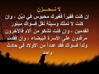 لا تـــحــــزن إن كنت فقيراً فغيرك محبوس في دَيْن ، وإن كنت لا تملك وسيلة نقل فسواك مبتور القدمين ، وإن كنت تشكو من آلام فالآخرون مرقدون على الأسرة البيضاء ، وإن فقدت ولداً فسواك فقد عدداً من الأولاد في حادث واحد   