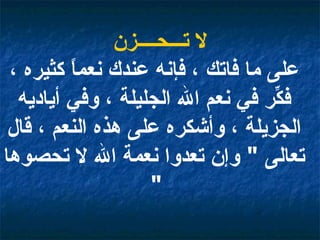 لا تـــحــــزن على ما فاتك ، فإنه عندك نعماً كثيره ، فكِّر في نعم الله الجليلة ، وفي أياديه الجزيلة ، وأشكره على هذه النعم ، قال تعالى  "  وإن تعدوا نعمة الله لا تحصوها  "   