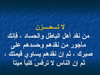 لا تـــحــــزن من نقد أهل الباطل والحساد ، فإنك مأجور من نقدهم وحسدهم على صبرك ، ثم إن نقدهم يساوي قيمتك ، ثم إن الناس لا ترفسُ كلباً ميتاً   
