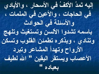إليه تَمدُ الأكفُ في الأسحار ، والأيادي في الحاجات ، والأعين في الملمات ، والأسئلة في الحوادث  باسمه تشدوا الألسن وتستغيث وتلهج وتنادي ، وبذكره تطمئن القلوب وتسكن الأرواح وتهدأ المشاعر وتبرد الأعصاب ويستقر اليقين  "  الله لطيف بعباده  "  