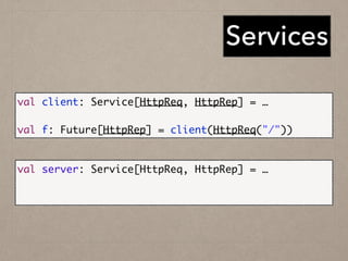 Services
val client: Service[HttpReq, HttpRep] = …	
!
val f: Future[HttpRep] = client(HttpReq("/"))
val server: Service[HttpReq, HttpRep] = …	
!
Http.serve(":80", service)
 
