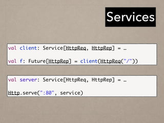 Services
val client: Service[HttpReq, HttpRep] = …	
!
val f: Future[HttpRep] = client(HttpReq("/"))
val server: Service[HttpReq, HttpRep] = …	
!
Http.serve(":80", service)
 